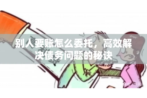 别人要账怎么委托，高效解决债务问题的秘诀