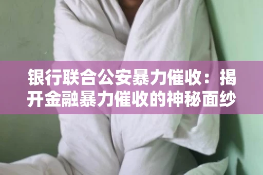 银行联合公安暴力催收：揭开金融暴力催收的神秘面纱