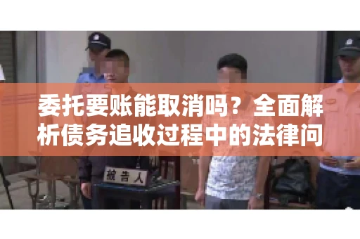 委托要账能取消吗？全面解析债务追收过程中的法律问题