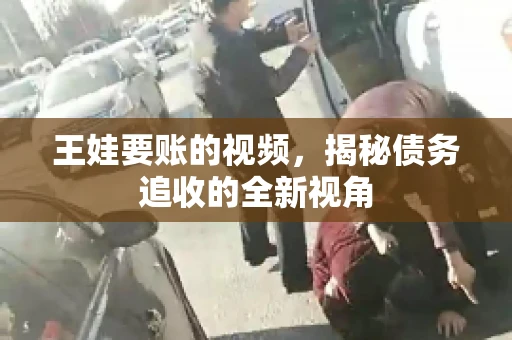王娃要账的视频,揭秘债务追收的全新视角 王娃要账的视频,揭秘债务追收的全新视角