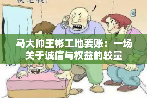 马大帅王彬工地要账：一场关于诚信与权益的较量