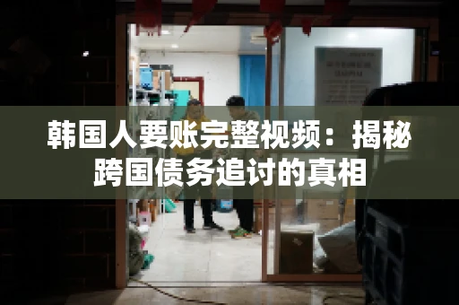 韩国人要账完整视频：揭秘跨国债务追讨的真相