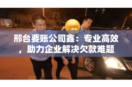 邢台要账公司鑫：专业高效，助力企业解决欠款难题